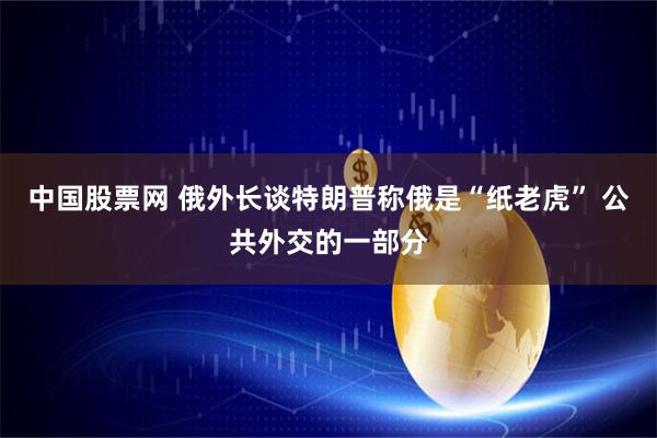 中国股票网 俄外长谈特朗普称俄是“纸老虎” 公共外交的一部分