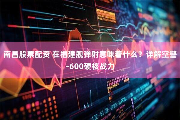 南昌股票配资 在福建舰弹射意味着什么？详解空警-600硬核战力