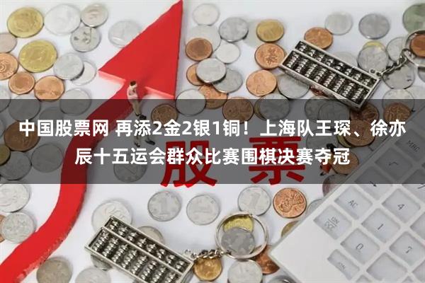 中国股票网 再添2金2银1铜！上海队王琛、徐亦辰十五运会群众比赛围棋决赛夺冠