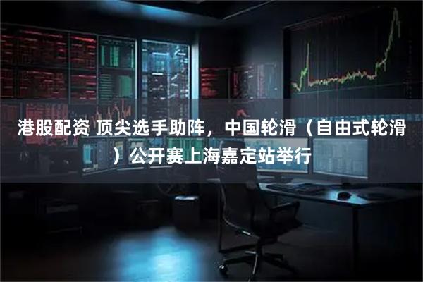 港股配资 顶尖选手助阵,中国轮滑(自由式轮滑)公开赛上海嘉定站举行