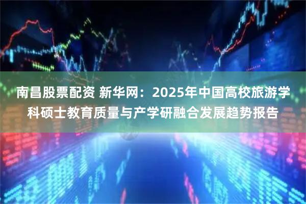 南昌股票配资 新华网：2025年中国高校旅游学科硕士教育质量与产学研融合发展趋势报告