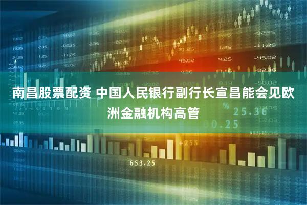南昌股票配资 中国人民银行副行长宣昌能会见欧洲金融机构高管