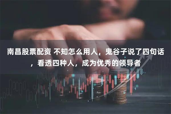 南昌股票配资 不知怎么用人，鬼谷子说了四句话，看透四种人，成为优秀的领导者