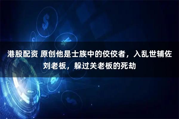 港股配资 原创他是士族中的佼佼者，入乱世辅佐刘老板，躲过关老板的死劫