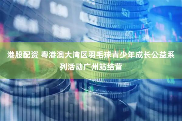 港股配资 粤港澳大湾区羽毛球青少年成长公益系列活动广州站结营