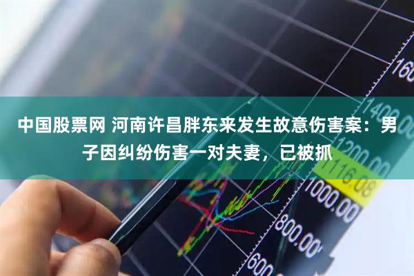 中国股票网 河南许昌胖东来发生故意伤害案：男子因纠纷伤害一对夫妻，已被抓