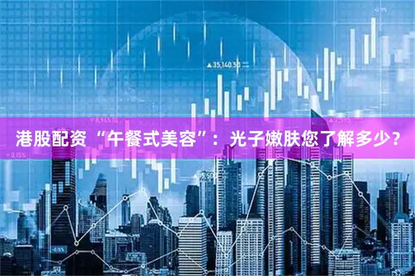港股配资 “午餐式美容”：光子嫩肤您了解多少？