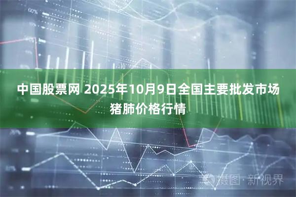 中国股票网 2025年10月9日全国主要批发市场猪肺价格行情