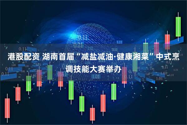 港股配资 湖南首届“减盐减油·健康湘菜”中式烹调技能大赛举办