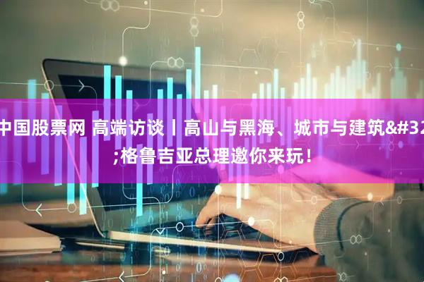 中国股票网 高端访谈丨高山与黑海、城市与建筑 格鲁吉亚总理邀你来玩！