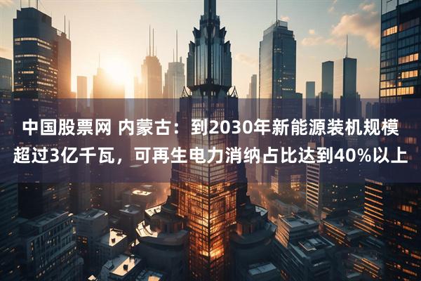 中国股票网 内蒙古：到2030年新能源装机规模超过3亿千瓦，可再生电力消纳占比达到40%以上