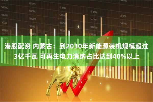 港股配资 内蒙古：到2030年新能源装机规模超过3亿千瓦 可再生电力消纳占比达到40%以上