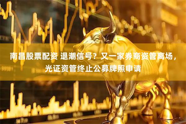 南昌股票配资 退潮信号？又一家券商资管离场，光证资管终止公募牌照申请