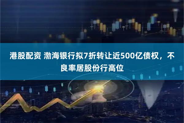 港股配资 渤海银行拟7折转让近500亿债权，不良率居股份行高位