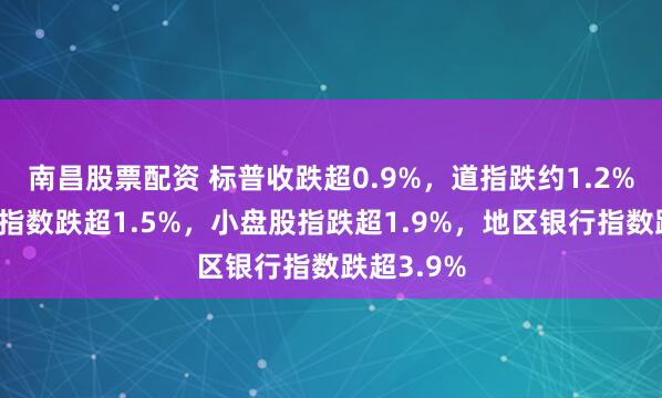 南昌股票配资 标普收跌超0.9%，道指跌约1.2%，半导体指数跌超1.5%，小盘股指跌超1.9%，地区银行指数跌超3.9%