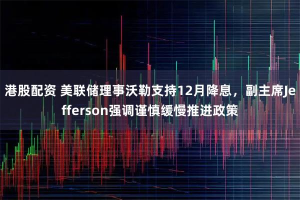 港股配资 美联储理事沃勒支持12月降息，副主席Jefferson强调谨慎缓慢推进政策