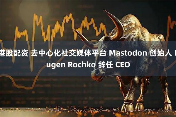 港股配资 去中心化社交媒体平台 Mastodon 创始人 Eugen Rochko 辞任 CEO