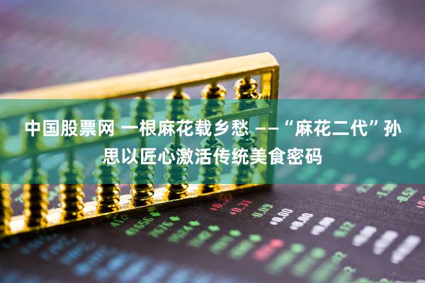 中国股票网 一根麻花载乡愁 ——“麻花二代”孙思以匠心激活传统美食密码