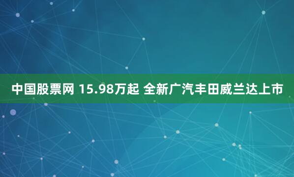 中国股票网 15.98万起 全新广汽丰田威兰达上市