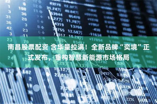 南昌股票配资 含华量拉满！全新品牌“奕境”正式发布，重构智慧新能源市场格局