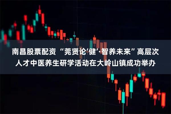 南昌股票配资 “莞贤论‘健’·智养未来”高层次人才中医养生研学活动在大岭山镇成功举办