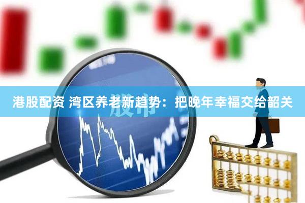 港股配资 湾区养老新趋势：把晚年幸福交给韶关