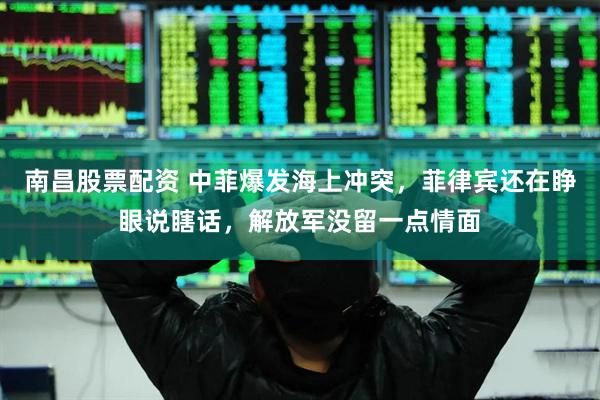 南昌股票配资 中菲爆发海上冲突，菲律宾还在睁眼说瞎话，解放军没留一点情面