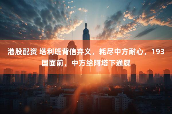 港股配资 塔利班背信弃义，耗尽中方耐心，193国面前，中方给阿塔下通牒