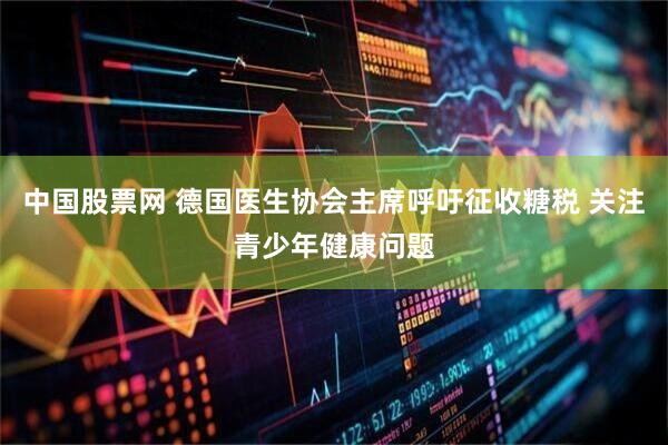 中国股票网 德国医生协会主席呼吁征收糖税 关注青少年健康问题