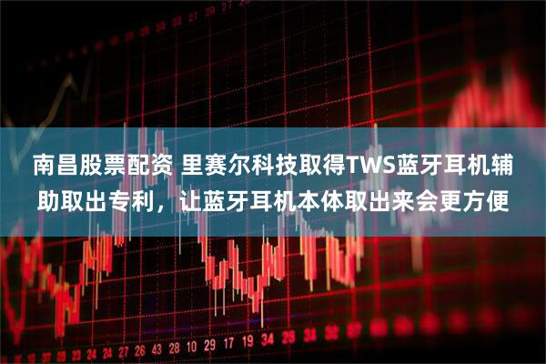 南昌股票配资 里赛尔科技取得TWS蓝牙耳机辅助取出专利，让蓝牙耳机本体取出来会更方便