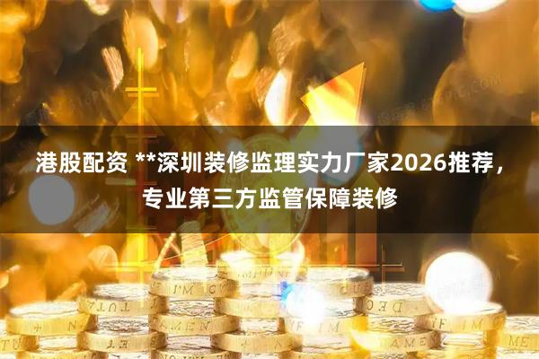 港股配资 **深圳装修监理实力厂家2026推荐，专业第三方监管保障装修
