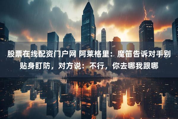 股票在线配资门户网 阿莱格里：魔笛告诉对手别贴身盯防，对方说：不行，你去哪我跟哪