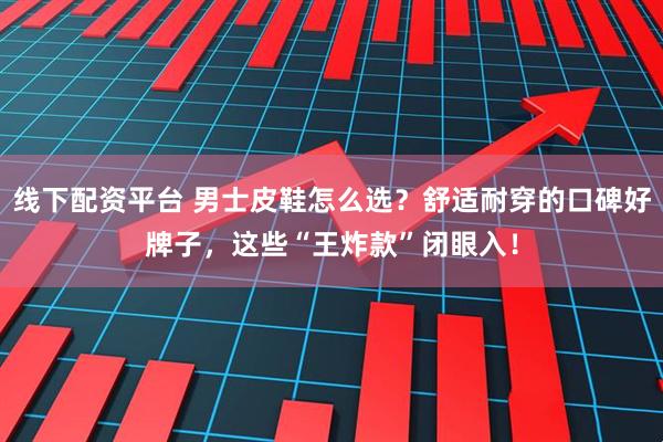 线下配资平台 男士皮鞋怎么选？舒适耐穿的口碑好牌子，这些“王炸款”闭眼入！