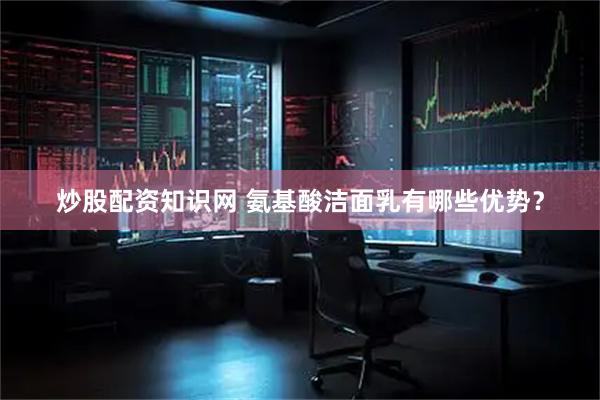 炒股配资知识网 氨基酸洁面乳有哪些优势？