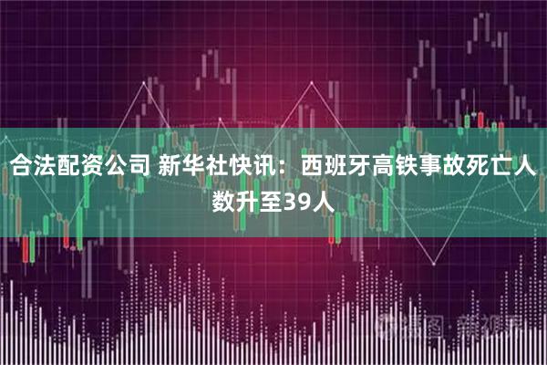 合法配资公司 新华社快讯：西班牙高铁事故死亡人数升至39人