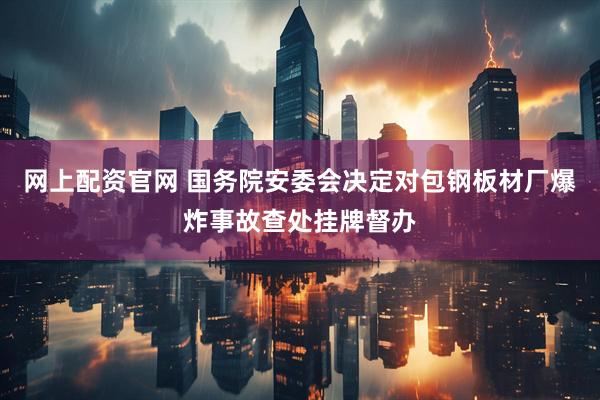 网上配资官网 国务院安委会决定对包钢板材厂爆炸事故查处挂牌督办