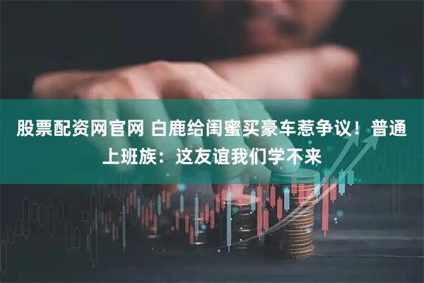 股票配资网官网 白鹿给闺蜜买豪车惹争议！普通上班族：这友谊我们学不来