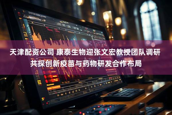 天津配资公司 康泰生物迎张文宏教授团队调研 共探创新疫苗与药物研发合作布局