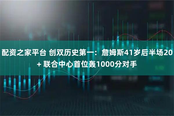 配资之家平台 创双历史第一：詹姆斯41岁后半场20+ 联合中心首位轰1000分对手