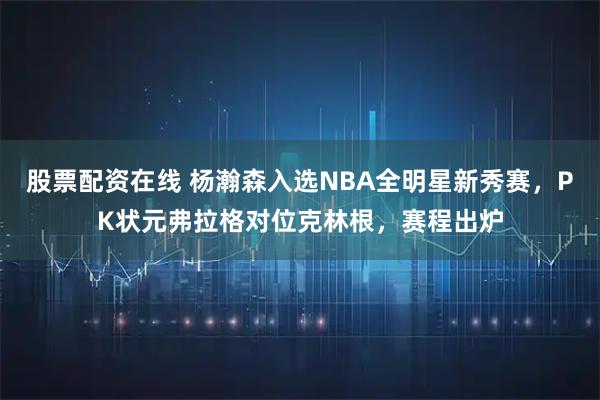股票配资在线 杨瀚森入选NBA全明星新秀赛，PK状元弗拉格对位克林根，赛程出炉