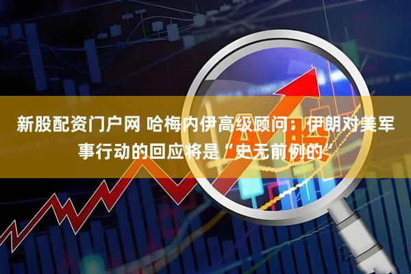 新股配资门户网 哈梅内伊高级顾问：伊朗对美军事行动的回应将是“史无前例的”