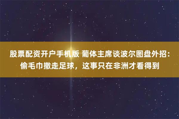 股票配资开户手机版 葡体主席谈波尔图盘外招：偷毛巾撤走足球，这事只在非洲才看得到