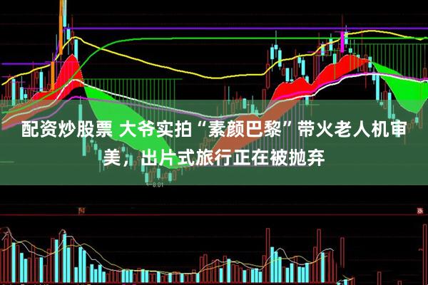 配资炒股票 大爷实拍“素颜巴黎”带火老人机审美，出片式旅行正在被抛弃