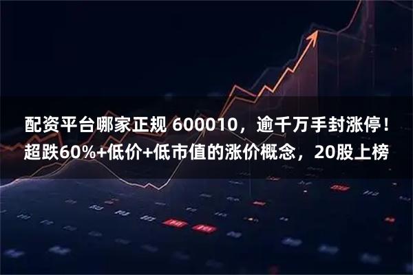 配资平台哪家正规 600010，逾千万手封涨停！超跌60%+低价+低市值的涨价概念，20股上榜