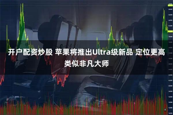 开户配资炒股 苹果将推出Ultra级新品 定位更高类似非凡大师