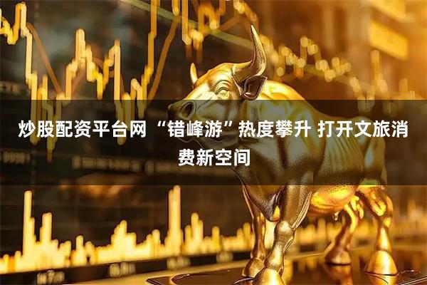 炒股配资平台网 “错峰游”热度攀升 打开文旅消费新空间