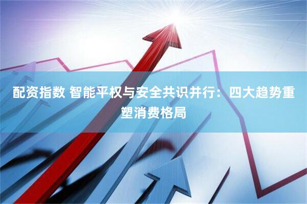 配资指数 智能平权与安全共识并行：四大趋势重塑消费格局