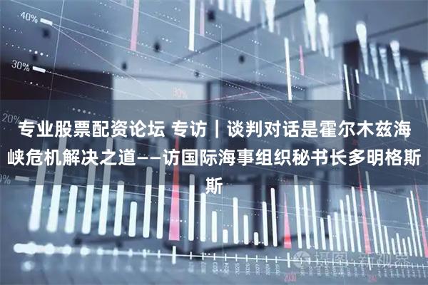 专业股票配资论坛 专访｜谈判对话是霍尔木兹海峡危机解决之道——访国际海事组织秘书长多明格斯