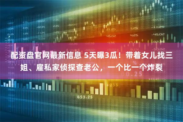 配资盘官网最新信息 5天曝3瓜！带着女儿找三姐、雇私家侦探查老公，一个比一个炸裂