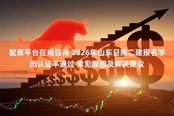 配资平台在线咨询 2026年山东日照二建报名学历认证不通过 常见原因及解决建议